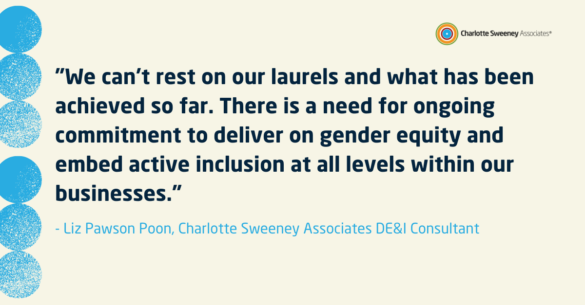 "We can&rsquo;t rest on our laurels and what has been achieved so far. There is a need for ongoing commitment to deliver on gender equality and embed active inclusion at all levels within our businesses."- Liz Pawson Poon, DE&I Consultant 